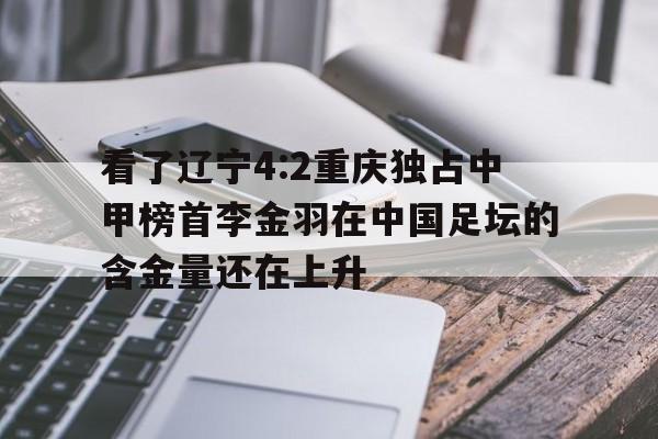 PG电子-包含看了辽宁4:2重庆独占中甲榜首李金羽在中国足坛的含金量还在上升的词条